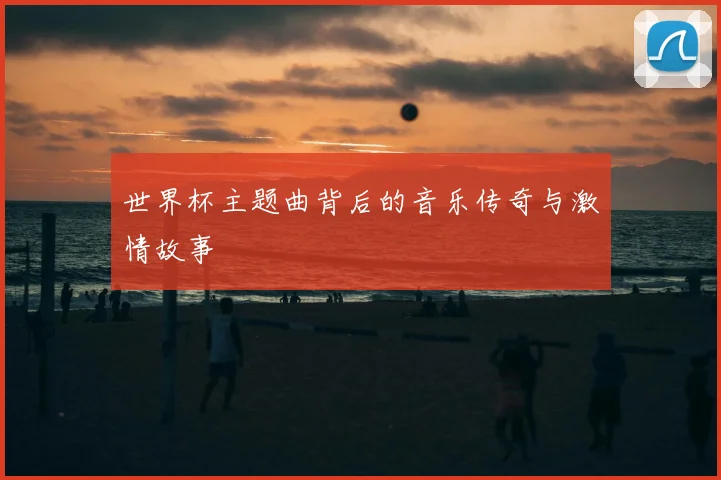 世界杯主题曲背后的音乐传奇与激情故事