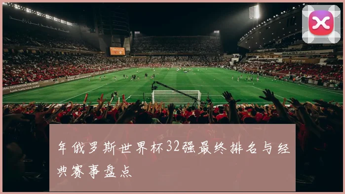 年俄罗斯世界杯32强最终排名与经典赛事盘点