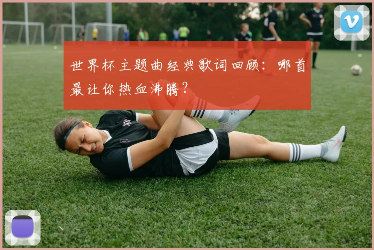 世界杯主题曲经典歌词回顾：哪首最让你热血沸腾？