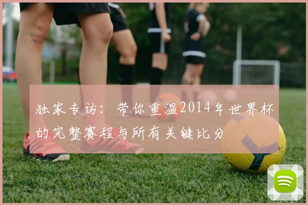 独家专访：带你重温2014年世界杯的完整赛程与所有关键比分