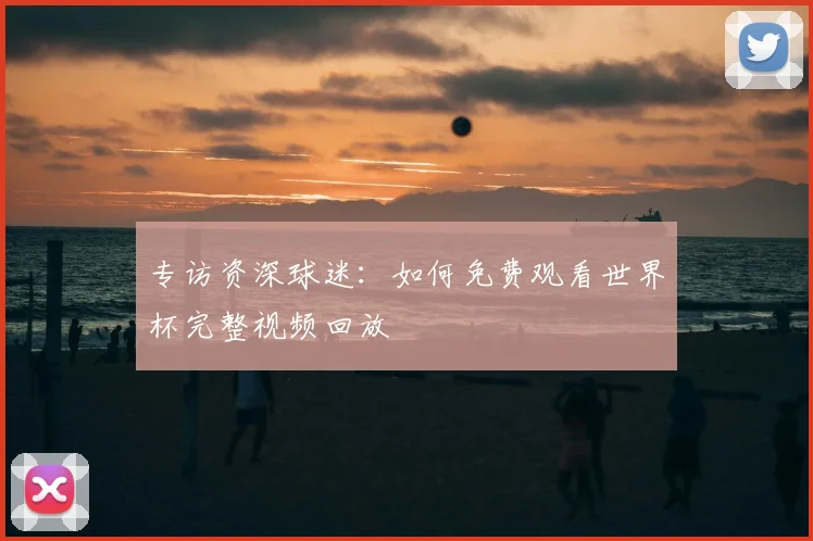 专访资深球迷：如何免费观看世界杯完整视频回放