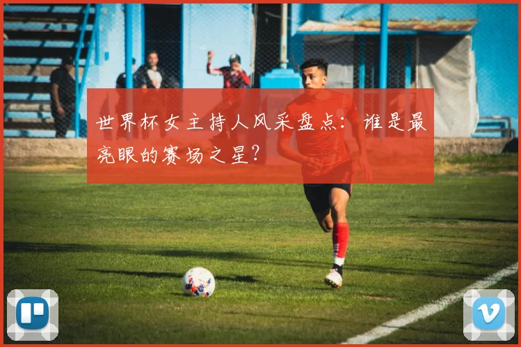 世界杯女主持人风采盘点:谁是最亮眼的赛场之星?