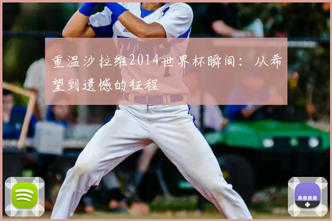 重温沙拉维2014世界杯瞬间：从希望到遗憾的征程