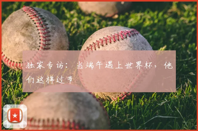 独家专访：当端午遇上世界杯，他们这样过节