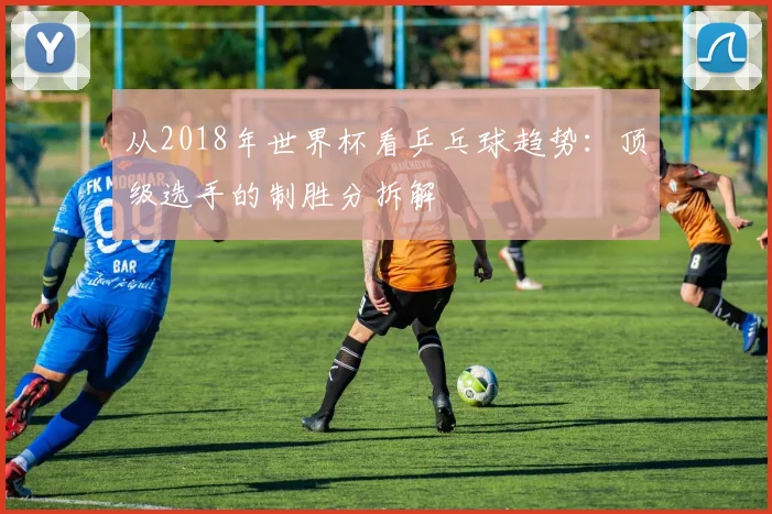 从2018年世界杯看乒乓球趋势:顶级选手的制胜分拆解