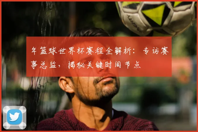 年篮球世界杯赛程全解析：专访赛事总监，揭秘关键时间节点
