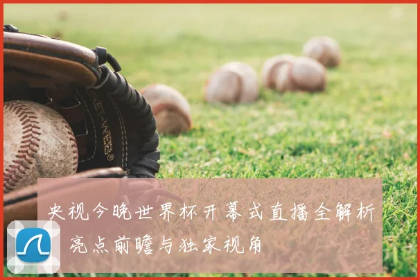 央视今晚世界杯开幕式直播全解析：亮点前瞻与独家视角