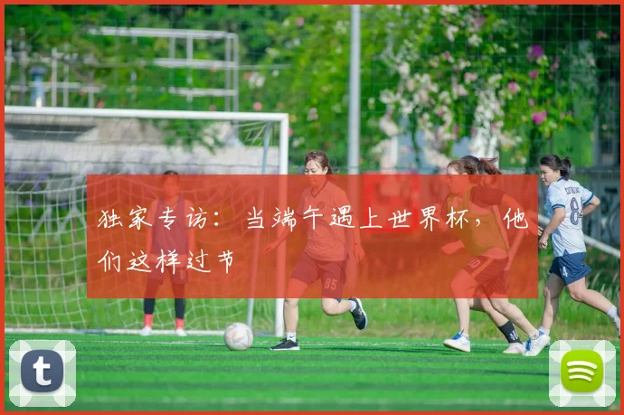 独家专访：当端午遇上世界杯，他们这样过节