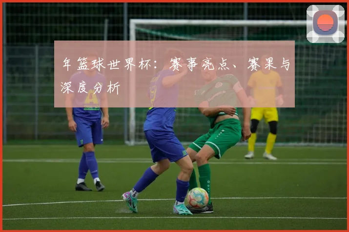 年篮球世界杯：赛事亮点、赛果与深度分析