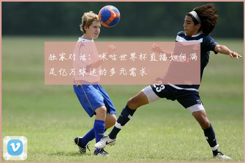 独家对话：咪咕世界杯直播如何满足亿万球迷的多元需求