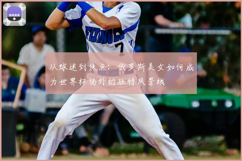 从球迷到焦点：俄罗斯美女如何成为世界杯场外的独特风景线