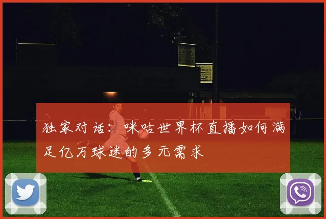 独家对话：咪咕世界杯直播如何满足亿万球迷的多元需求