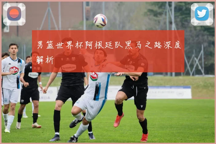 男篮世界杯阿根廷队黑马之路深度解析