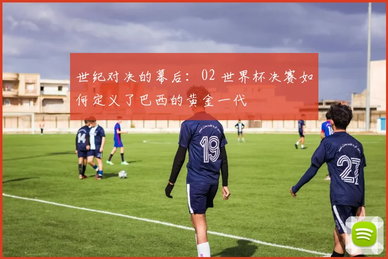 世纪对决的幕后：02 世界杯决赛如何定义了巴西的黄金一代