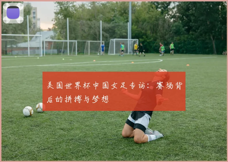 美国世界杯中国女足专访：赛场背后的拼搏与梦想