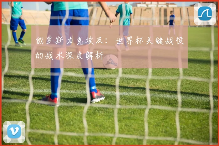俄罗斯力克埃及：世界杯关键战役的战术深度解析