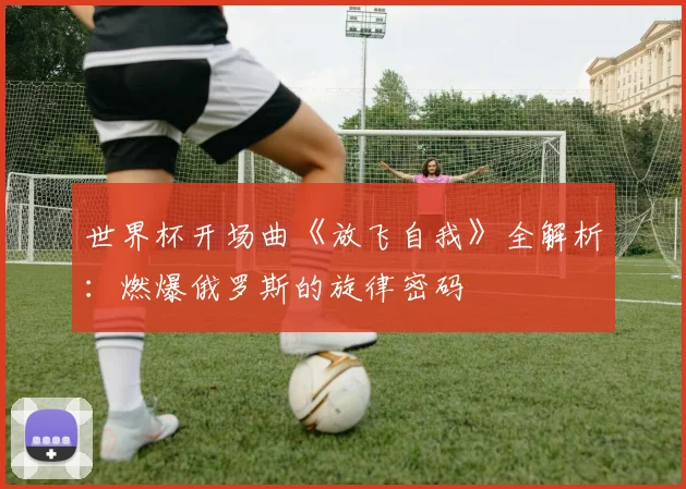 世界杯开场曲《放飞自我》全解析：燃爆俄罗斯的旋律密码