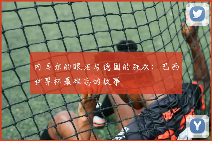 内马尔的眼泪与德国的狂欢：巴西世界杯最难忘的故事