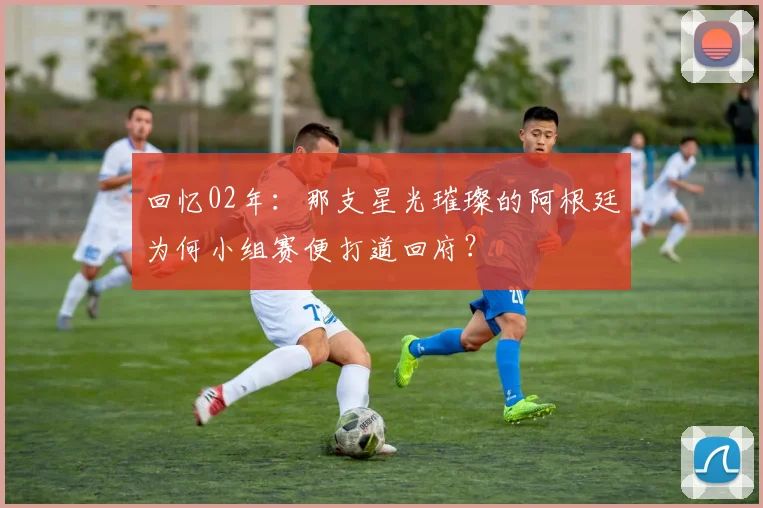 回忆02年：那支星光璀璨的阿根廷为何小组赛便打道回府？