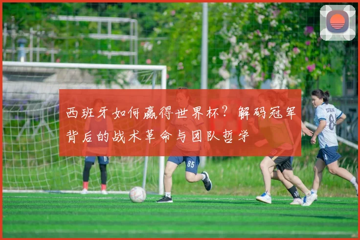 西班牙如何赢得世界杯？解码冠军背后的战术革命与团队哲学