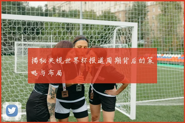 揭秘央视世界杯报道周期背后的策略与布局