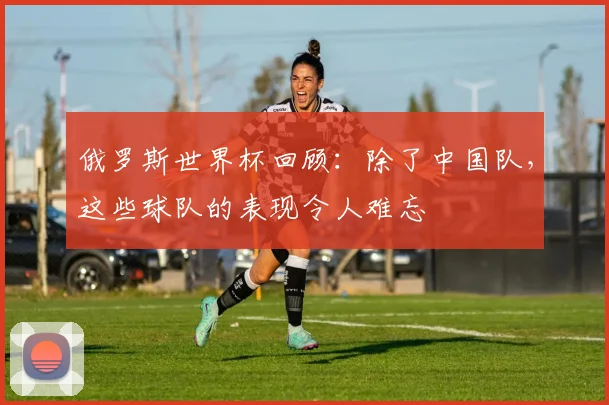 俄罗斯世界杯回顾：除了中国队，这些球队的表现令人难忘