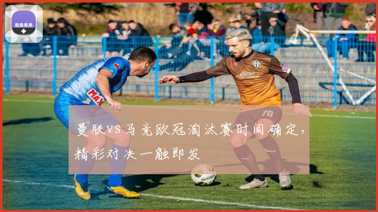 曼联vs马竞欧冠淘汰赛时间确定，精彩对决一触即发