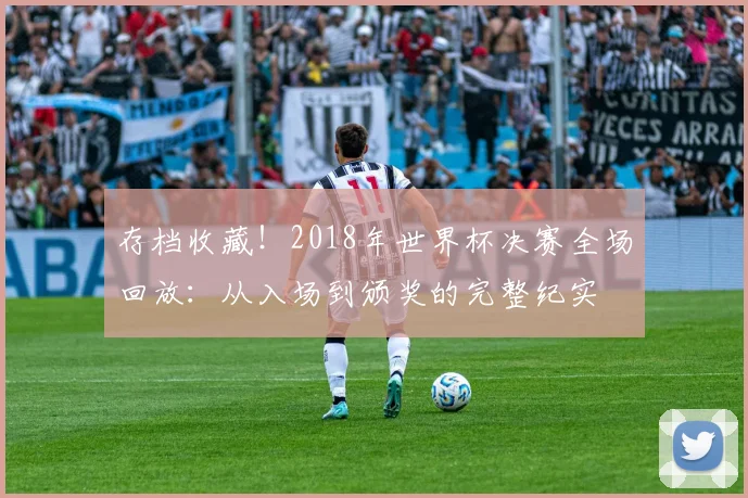 存档收藏！2018年世界杯决赛全场回放：从入场到颁奖的完整纪实