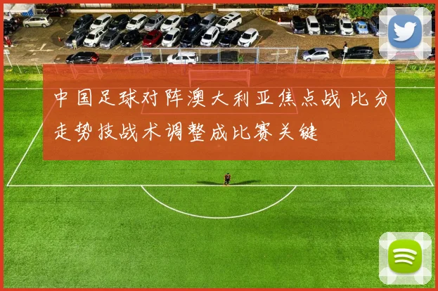 中国足球对阵澳大利亚焦点战 比分走势技战术调整成比赛关键
