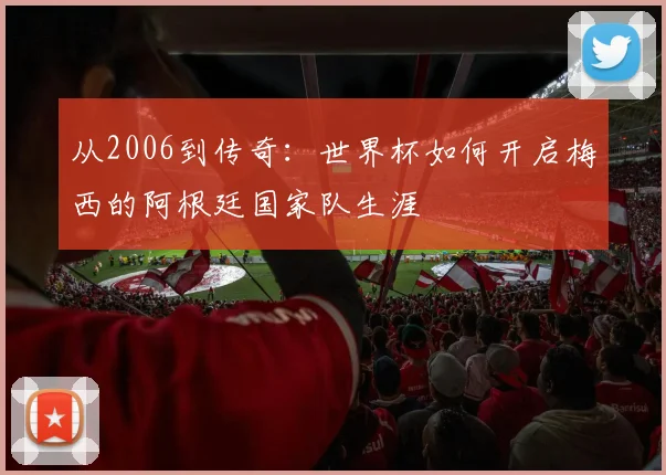 从2006到传奇：世界杯如何开启梅西的阿根廷国家队生涯