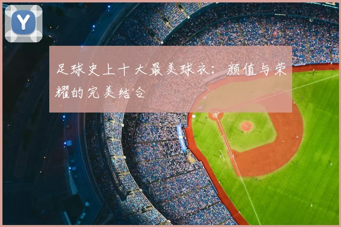 足球史上十大最美球衣：颜值与荣耀的完美结合
