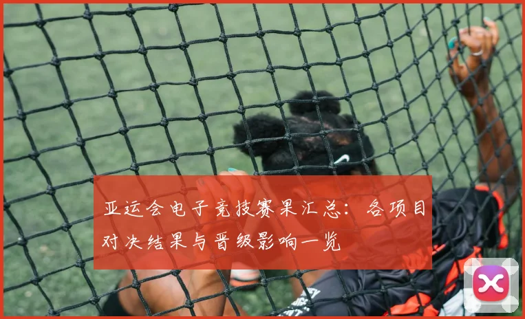 亚运会电子竞技赛果汇总：各项目对决结果与晋级影响一览