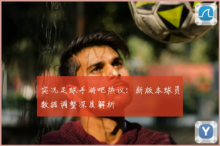 实况足球手游吧热议:新版本球员数据调整深度解析