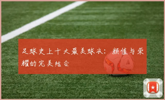 足球史上十大最美球衣：颜值与荣耀的完美结合