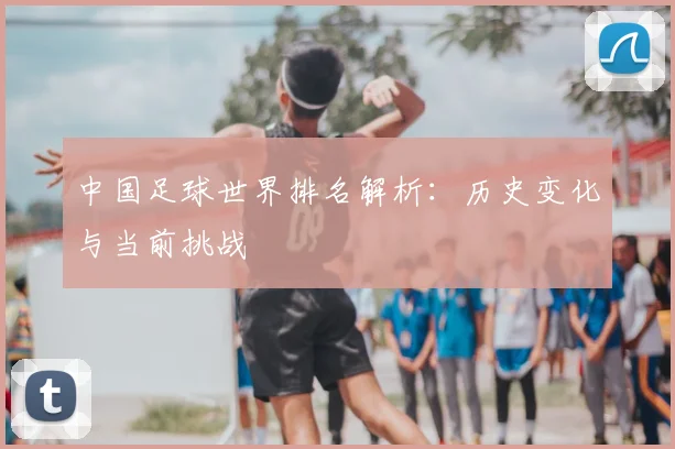 中国足球世界排名解析：历史变化与当前挑战