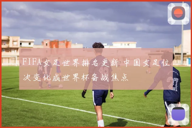 FIFA女足世界排名更新 中国女足位次变化成世界杯备战焦点