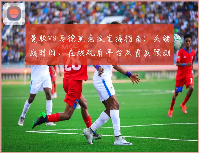 曼联vs马德里竞技直播指南：关键战时间、在线观看平台及首发预测